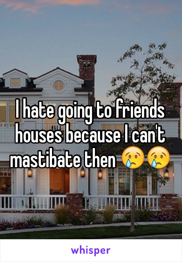 I hate going to friends houses because I can't mastibate then 😢😢