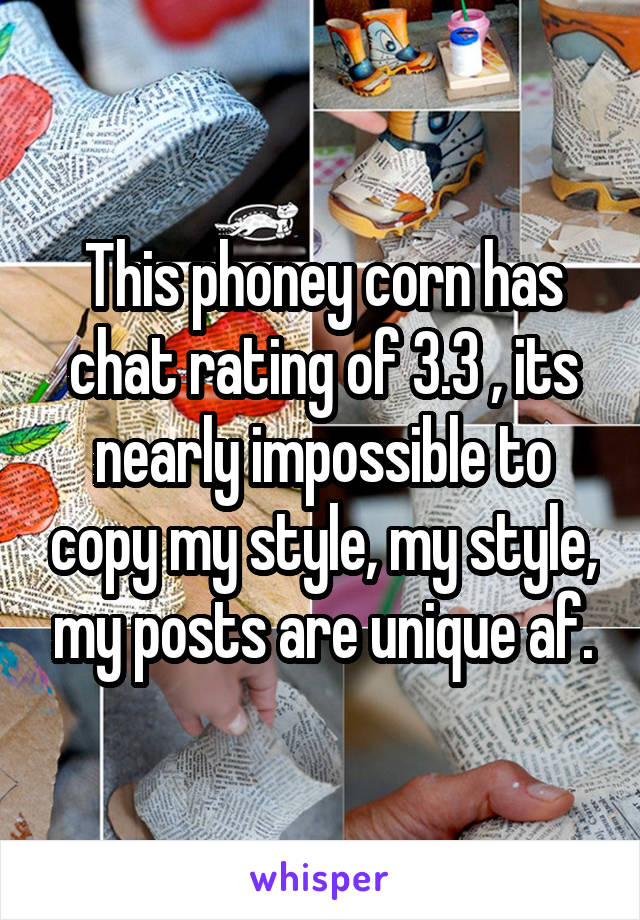 This phoney corn has chat rating of 3.3 , its nearly impossible to copy my style, my style, my posts are unique af.