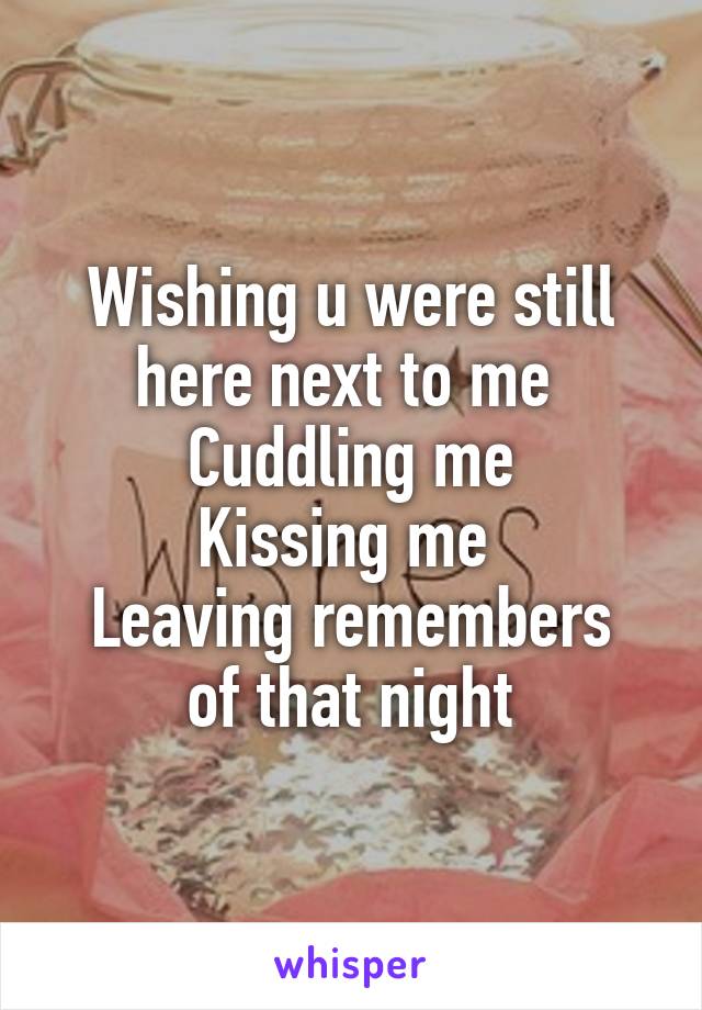 Wishing u were still here next to me 
Cuddling me
Kissing me 
Leaving remembers of that night