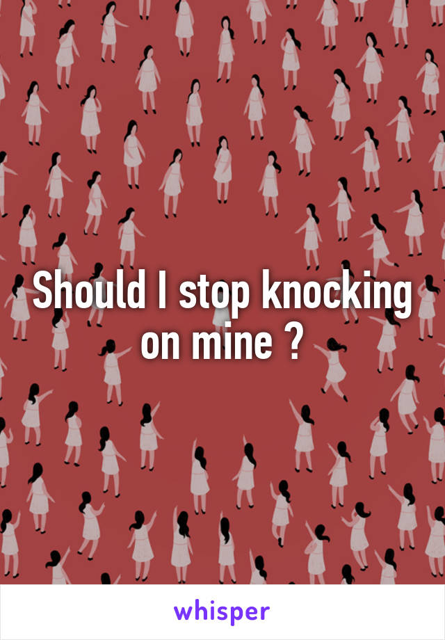 Should I stop knocking on mine ?