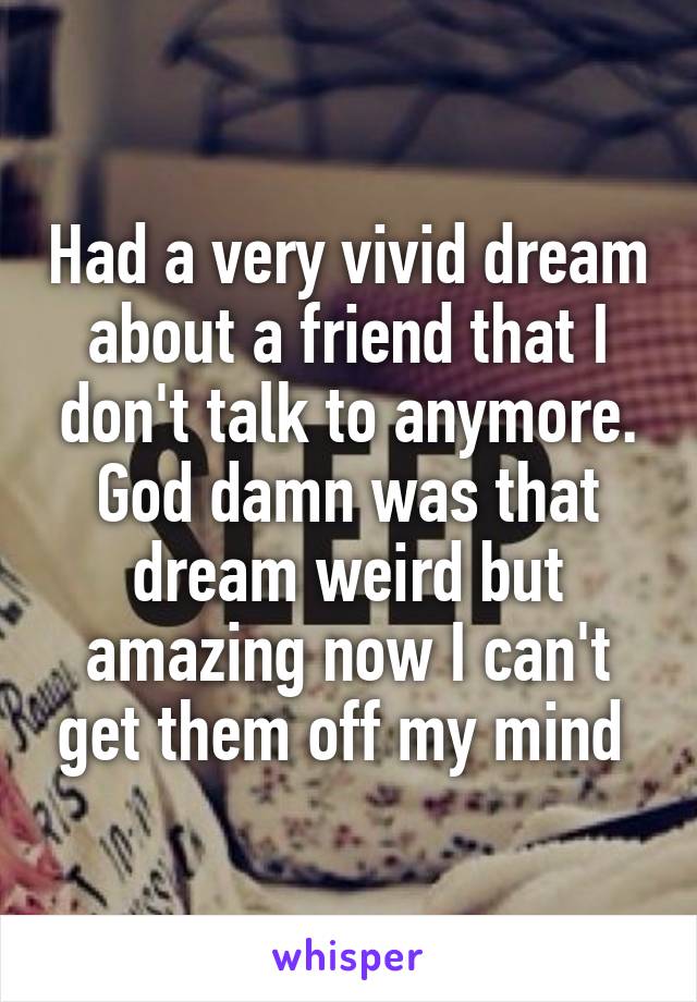 Had a very vivid dream about a friend that I don't talk to anymore. God damn was that dream weird but amazing now I can't get them off my mind 