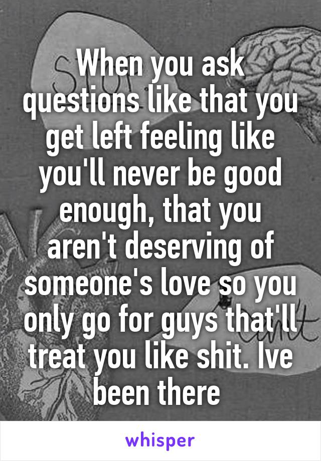 When you ask questions like that you get left feeling like you'll never be good enough, that you aren't deserving of someone's love so you only go for guys that'll treat you like shit. Ive been there 