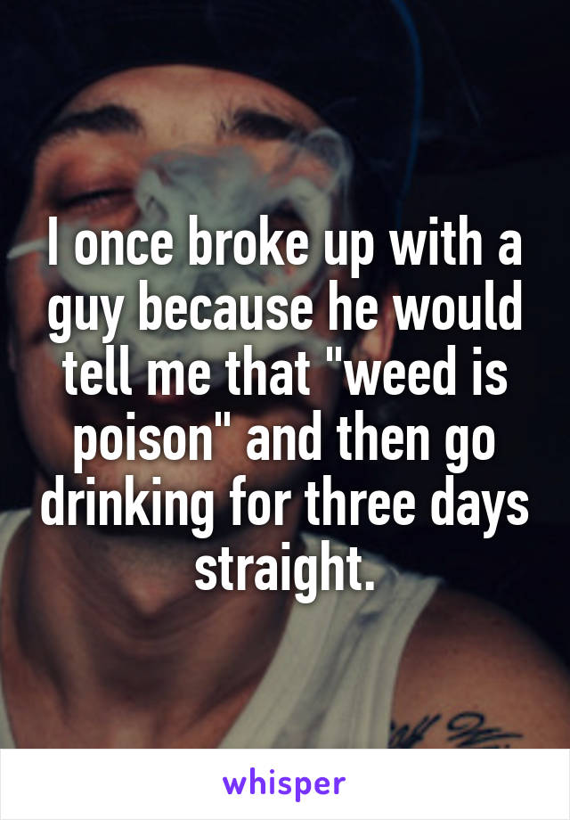 I once broke up with a guy because he would tell me that "weed is poison" and then go drinking for three days straight.