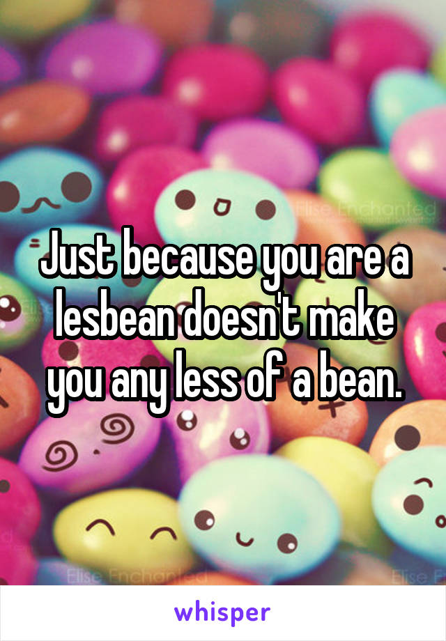 Just because you are a lesbean doesn't make you any less of a bean.