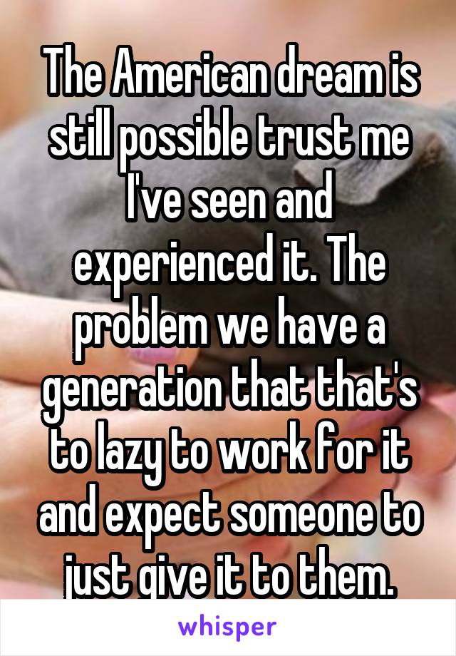 The American dream is still possible trust me I've seen and experienced it. The problem we have a generation that that's to lazy to work for it and expect someone to just give it to them.