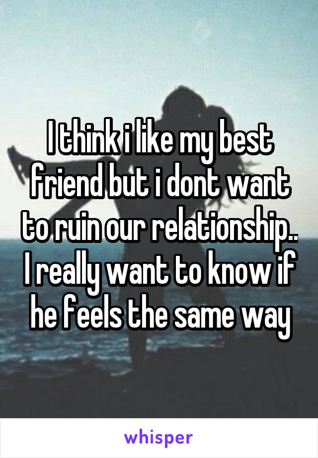 I think i like my best friend but i dont want to ruin our relationship.. I really want to know if he feels the same way