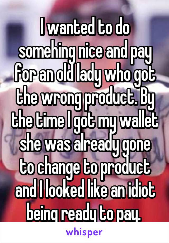 I wanted to do somehing nice and pay for an old lady who got the wrong product. By the time I got my wallet she was already gone to change to product and I looked like an idiot being ready to pay. 