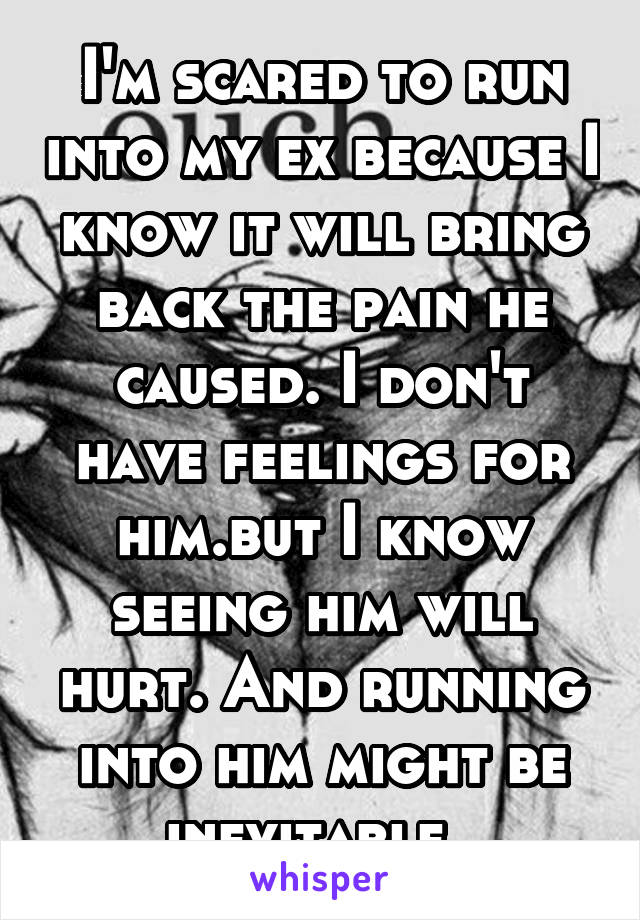 I'm scared to run into my ex because I know it will bring back the pain he caused. I don't have feelings for him.but I know seeing him will hurt. And running into him might be inevitable. 