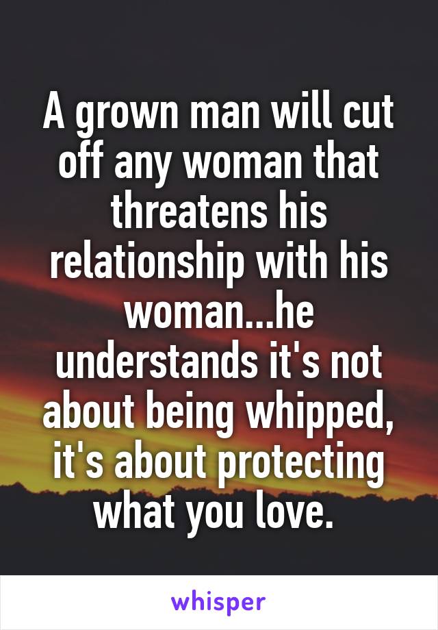 A grown man will cut off any woman that threatens his relationship with his woman...he understands it's not about being whipped, it's about protecting what you love. 