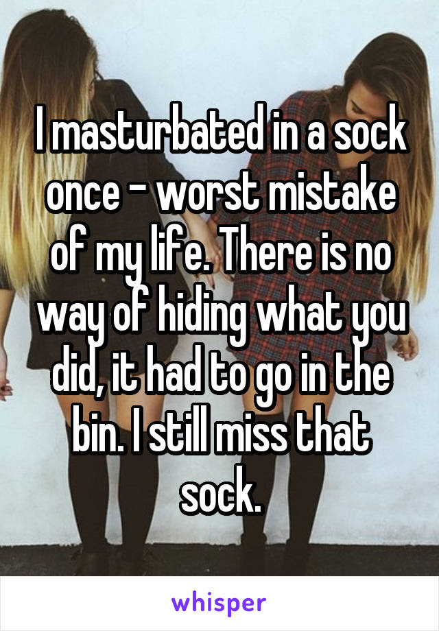 I masturbated in a sock once - worst mistake of my life. There is no way of hiding what you did, it had to go in the bin. I still miss that sock.