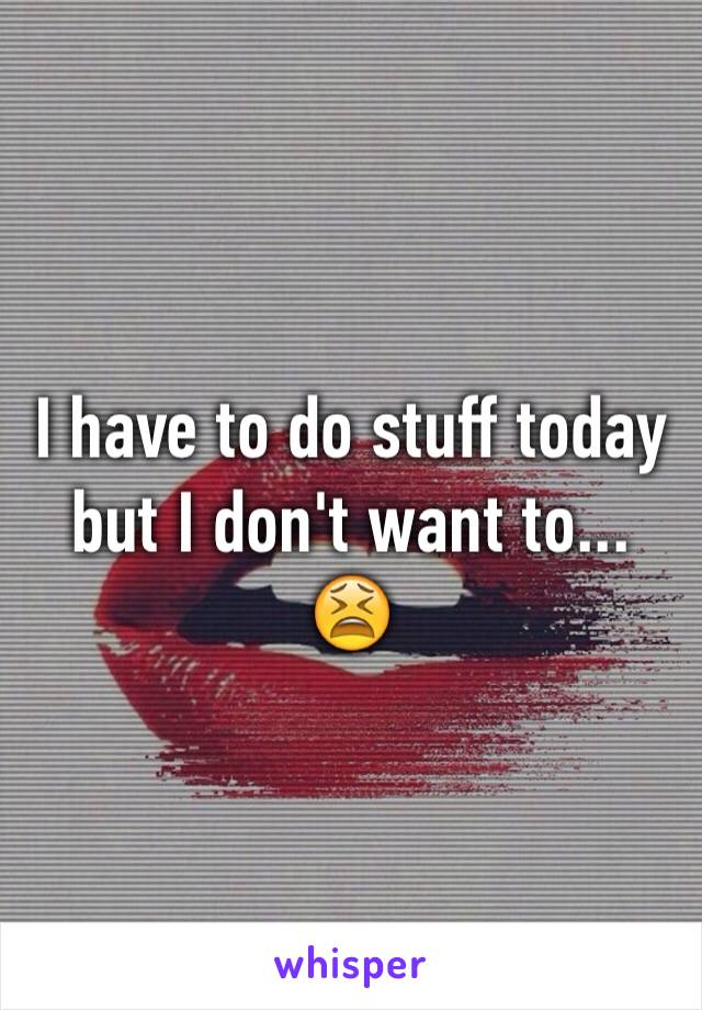 I have to do stuff today but I don't want to... 😫