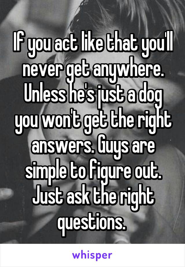 If you act like that you'll never get anywhere. Unless he's just a dog you won't get the right answers. Guys are simple to figure out. Just ask the right questions. 