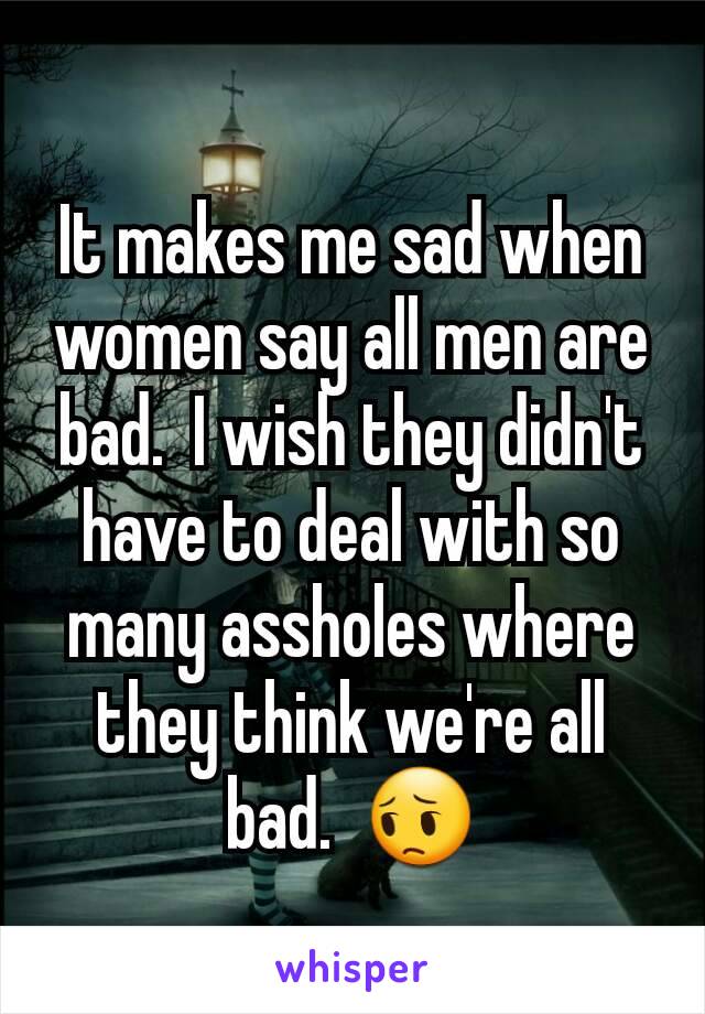 It makes me sad when women say all men are bad.  I wish they didn't have to deal with so many assholes where they think we're all bad.  😔