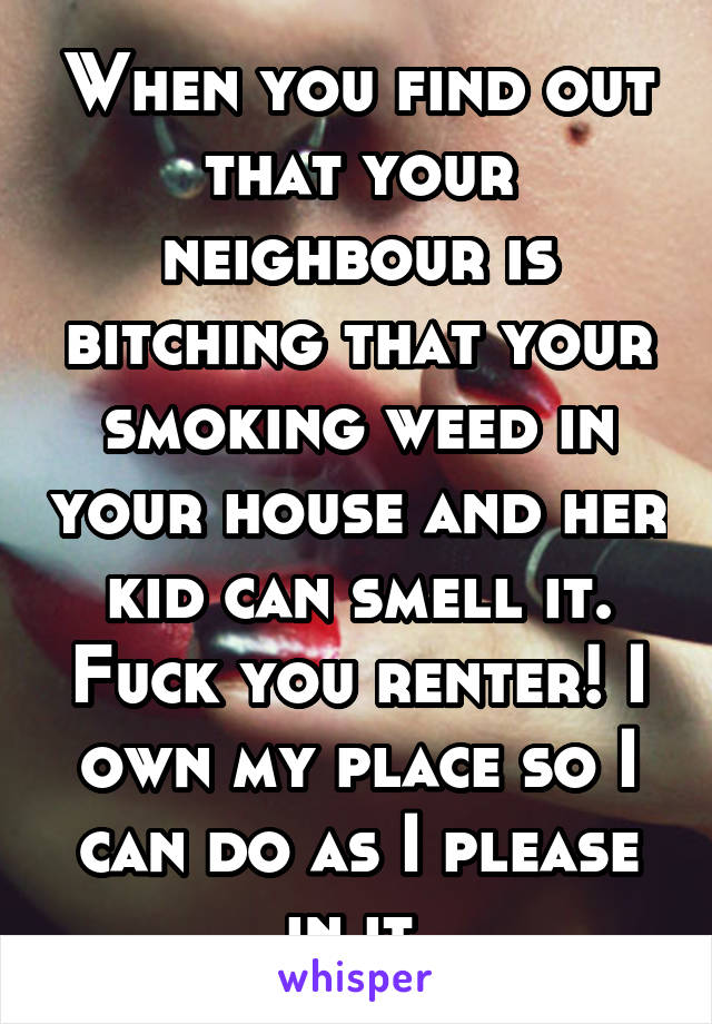 When you find out that your neighbour is bitching that your smoking weed in your house and her kid can smell it. Fuck you renter! I own my place so I can do as I please in it.