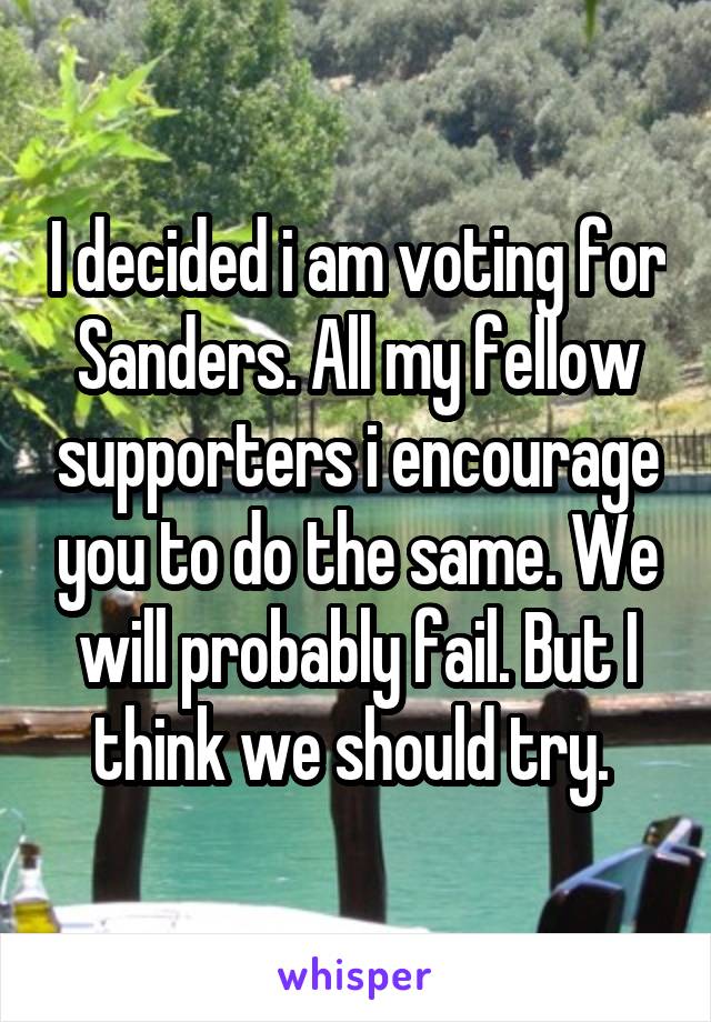 I decided i am voting for Sanders. All my fellow supporters i encourage you to do the same. We will probably fail. But I think we should try. 