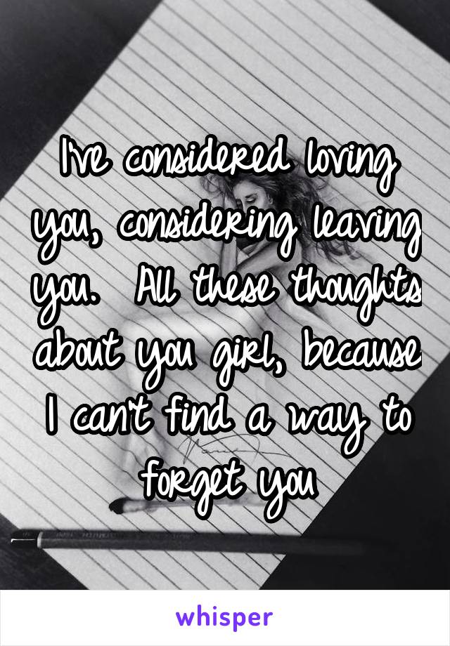 I've considered loving you, considering leaving you.  All these thoughts about you girl, because I can't find a way to forget you