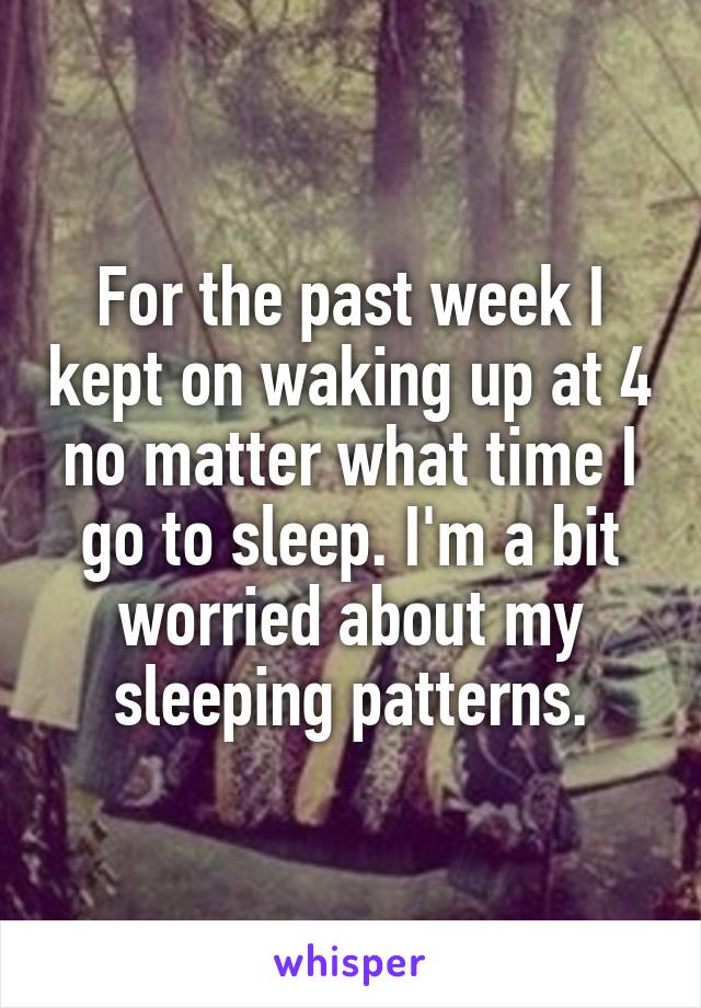 For the past week I kept on waking up at 4 no matter what time I go to sleep. I'm a bit worried about my sleeping patterns.