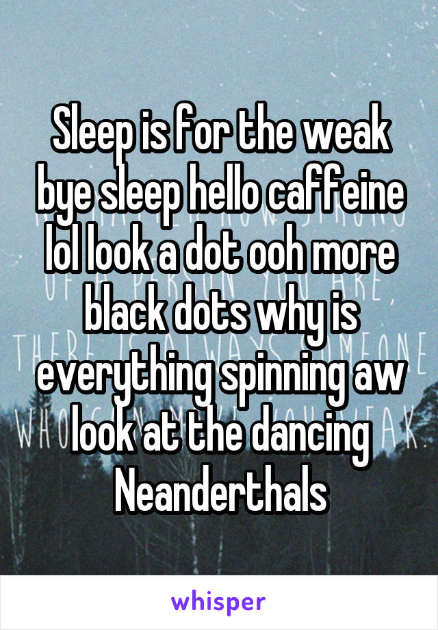 Sleep is for the weak bye sleep hello caffeine lol look a dot ooh more black dots why is everything spinning aw look at the dancing Neanderthals