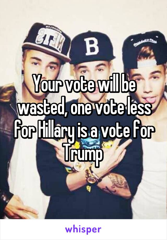 Your vote will be wasted, one vote less for Hillary is a vote for Trump 