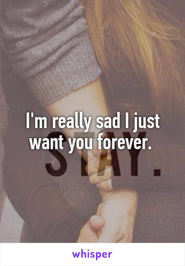 I'm really sad I just want you forever. 