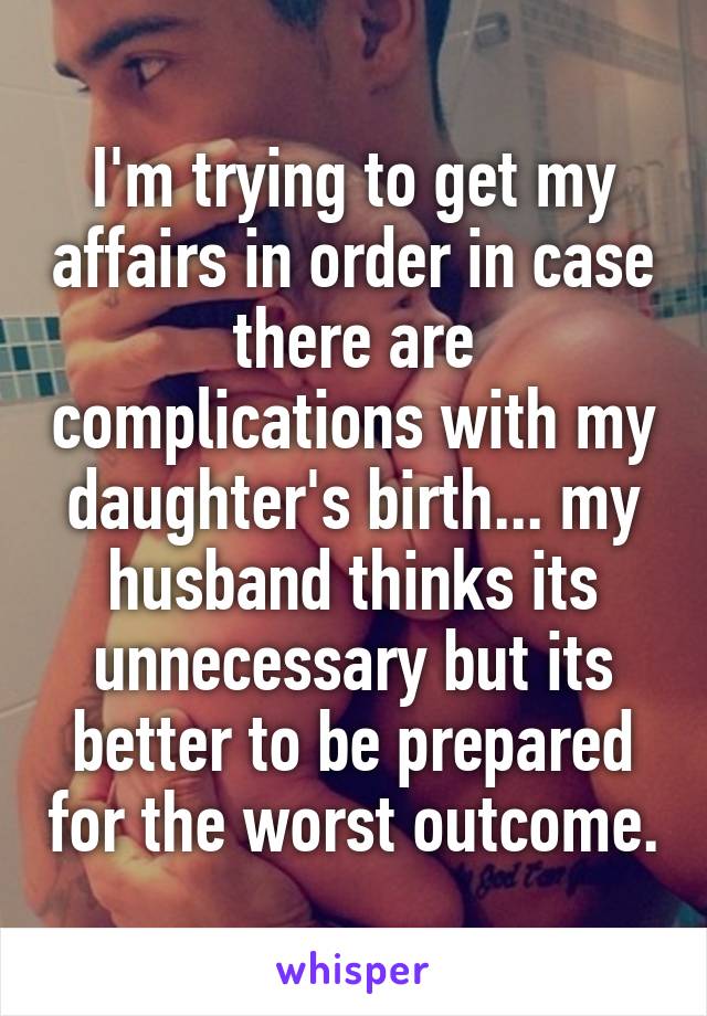 I'm trying to get my affairs in order in case there are complications with my daughter's birth... my husband thinks its unnecessary but its better to be prepared for the worst outcome.