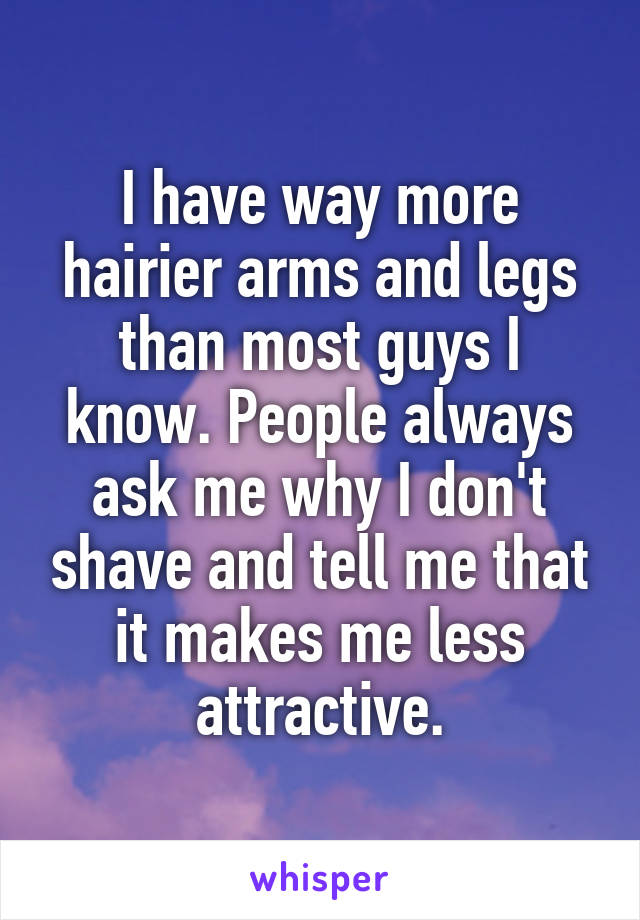 I have way more hairier arms and legs than most guys I know. People always ask me why I don't shave and tell me that it makes me less attractive.