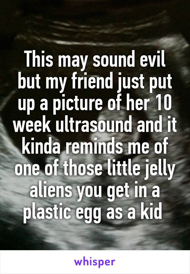 This may sound evil but my friend just put up a picture of her 10 week ultrasound and it kinda reminds me of one of those little jelly aliens you get in a plastic egg as a kid 