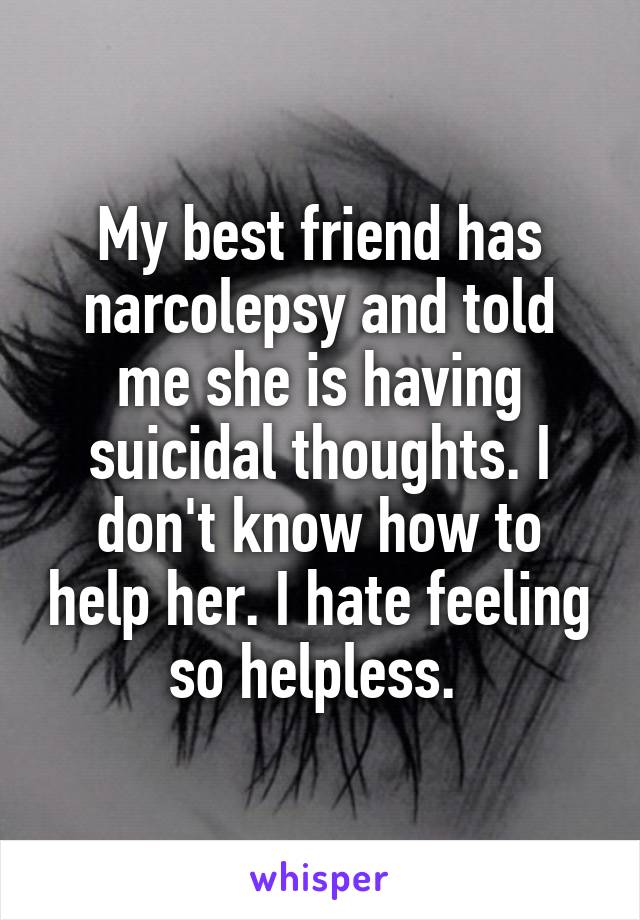 My best friend has narcolepsy and told me she is having suicidal thoughts. I don't know how to help her. I hate feeling so helpless. 