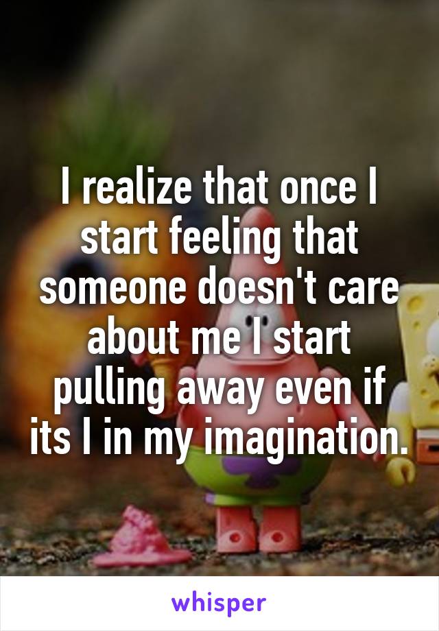 I realize that once I start feeling that someone doesn't care about me I start pulling away even if its I in my imagination.