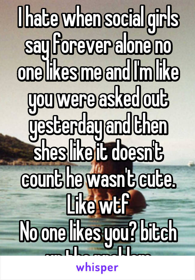 I hate when social girls say forever alone no one likes me and I'm like you were asked out yesterday and then shes like it doesn't count he wasn't cute. Like wtf
No one likes you? bitch ur the problem