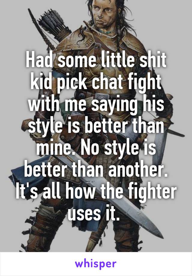 Had some little shit kid pick chat fight with me saying his style is better than mine. No style is better than another. It's all how the fighter uses it. 