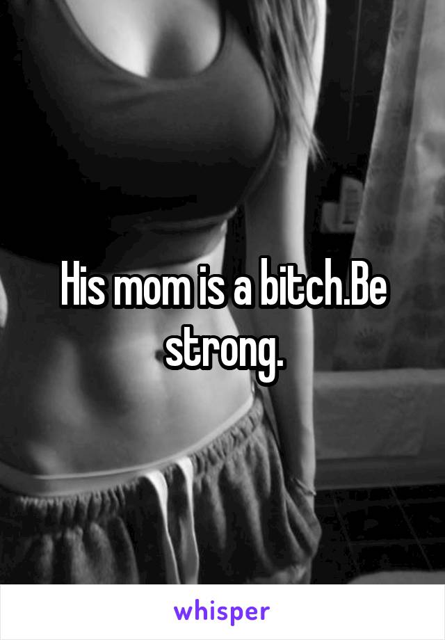 His mom is a bitch.Be strong.