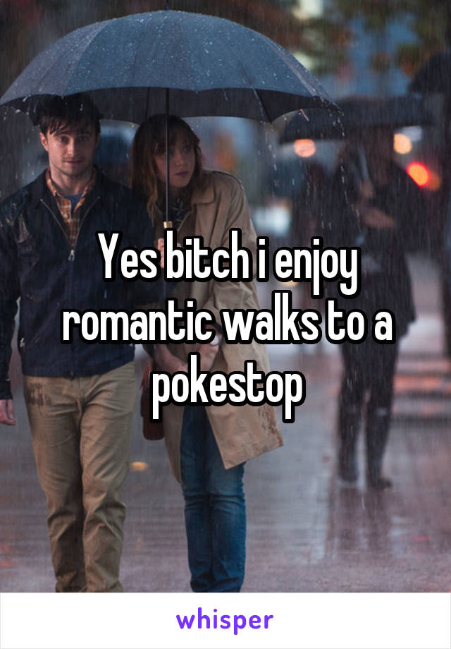 Yes bitch i enjoy romantic walks to a pokestop