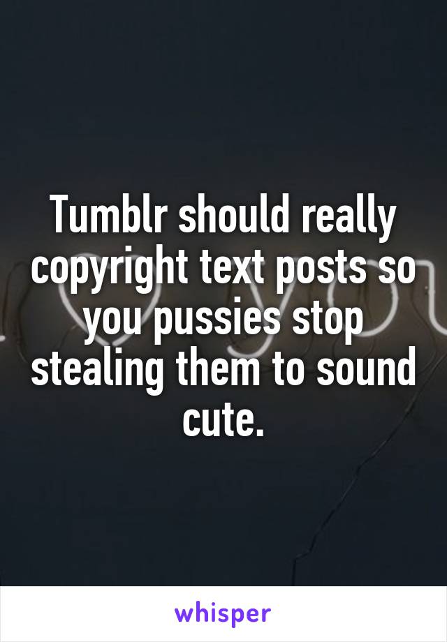 Tumblr should really copyright text posts so you pussies stop stealing them to sound cute.