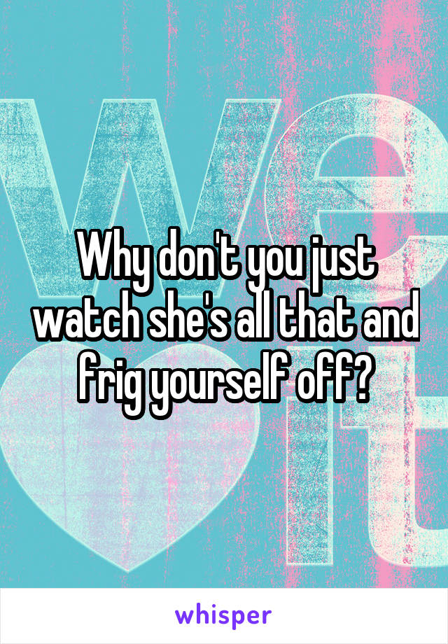 Why don't you just watch she's all that and frig yourself off?