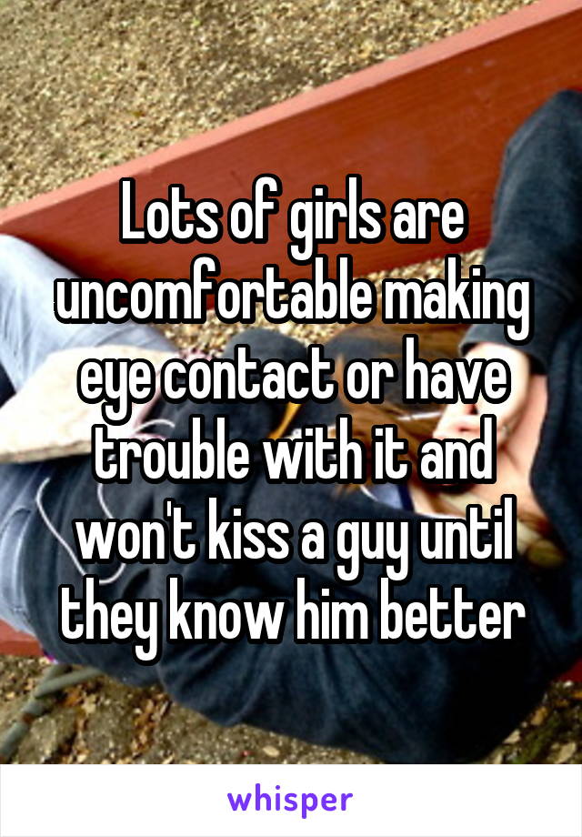 Lots of girls are uncomfortable making eye contact or have trouble with it and won't kiss a guy until they know him better