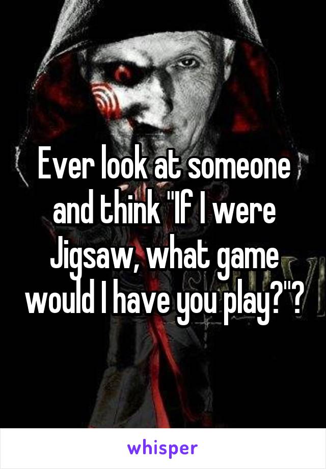 Ever look at someone and think "If I were Jigsaw, what game would I have you play?"?