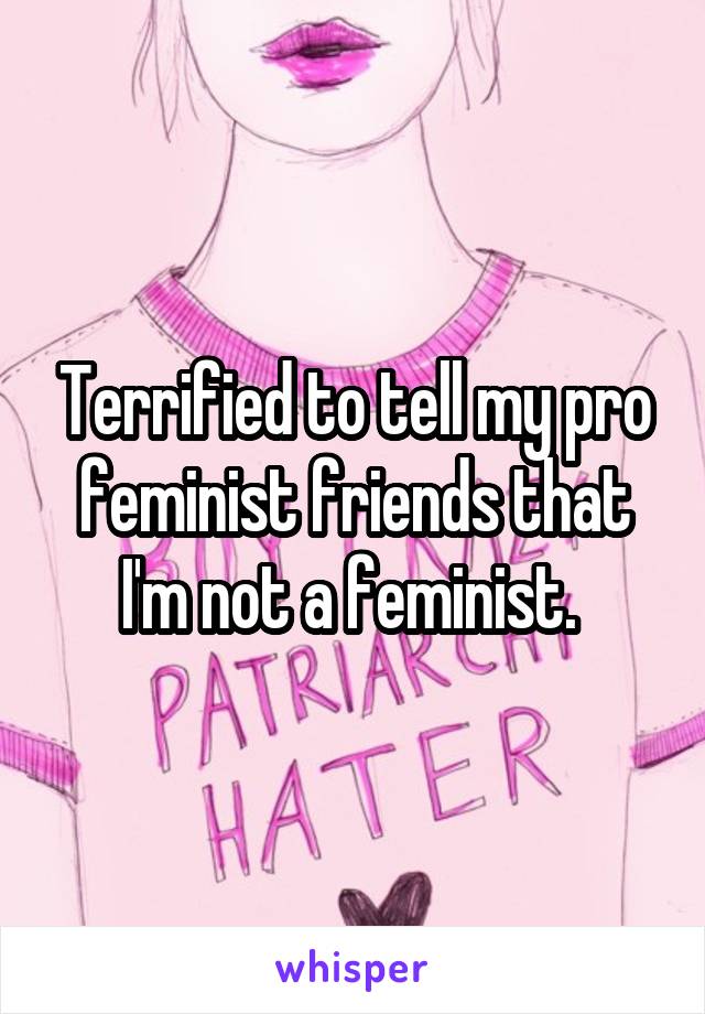 Terrified to tell my pro feminist friends that I'm not a feminist. 