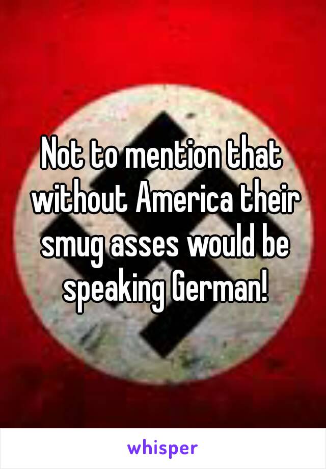 Not to mention that without America their smug asses would be speaking German!