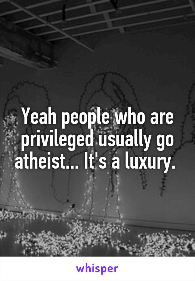 Yeah people who are privileged usually go atheist... It's a luxury. 