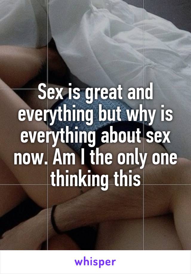 Sex is great and everything but why is everything about sex now. Am I the only one thinking this