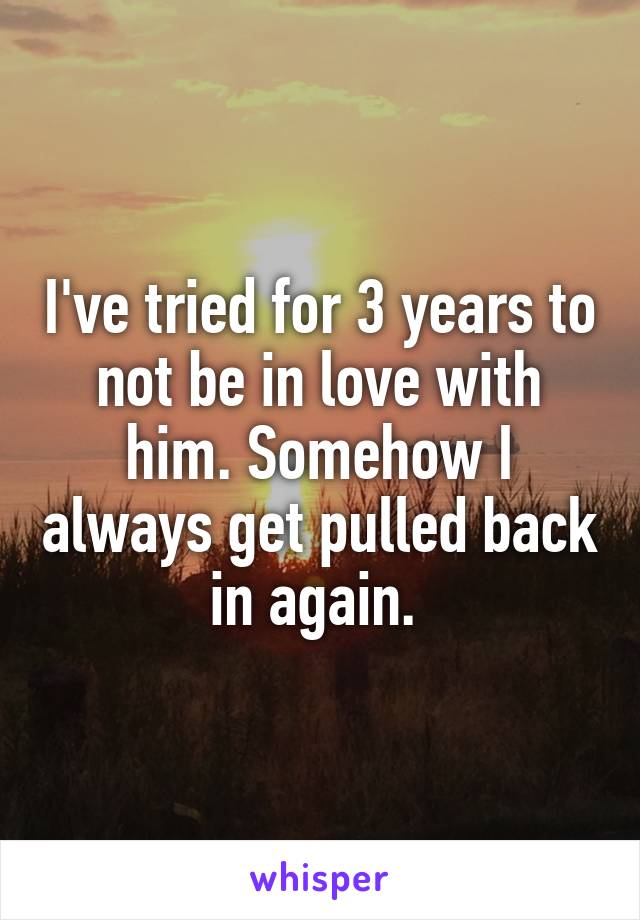 I've tried for 3 years to not be in love with him. Somehow I always get pulled back in again. 