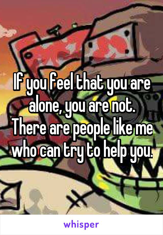 If you feel that you are alone, you are not. There are people like me who can try to help you.