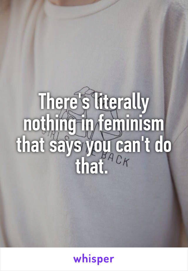 There's literally nothing in feminism that says you can't do that. 