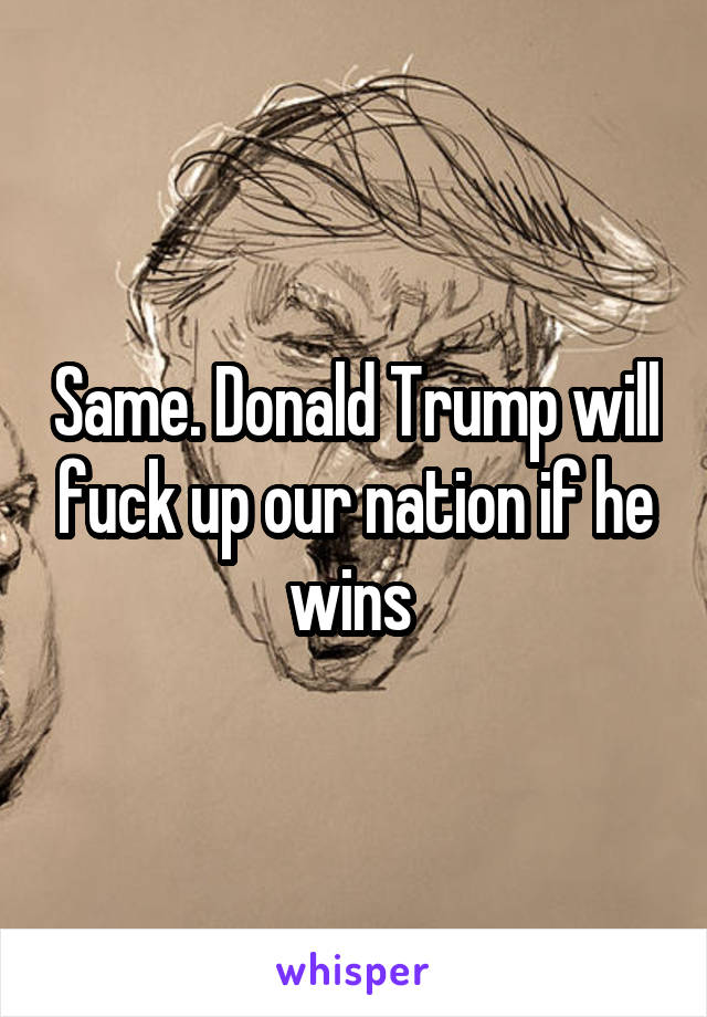 Same. Donald Trump will fuck up our nation if he wins 