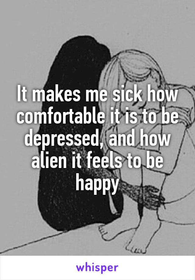 It makes me sick how comfortable it is to be depressed, and how alien it feels to be happy