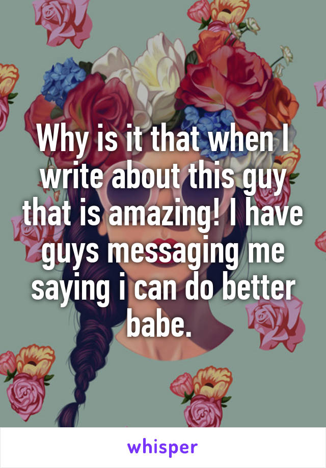 Why is it that when I write about this guy that is amazing! I have guys messaging me saying i can do better babe. 