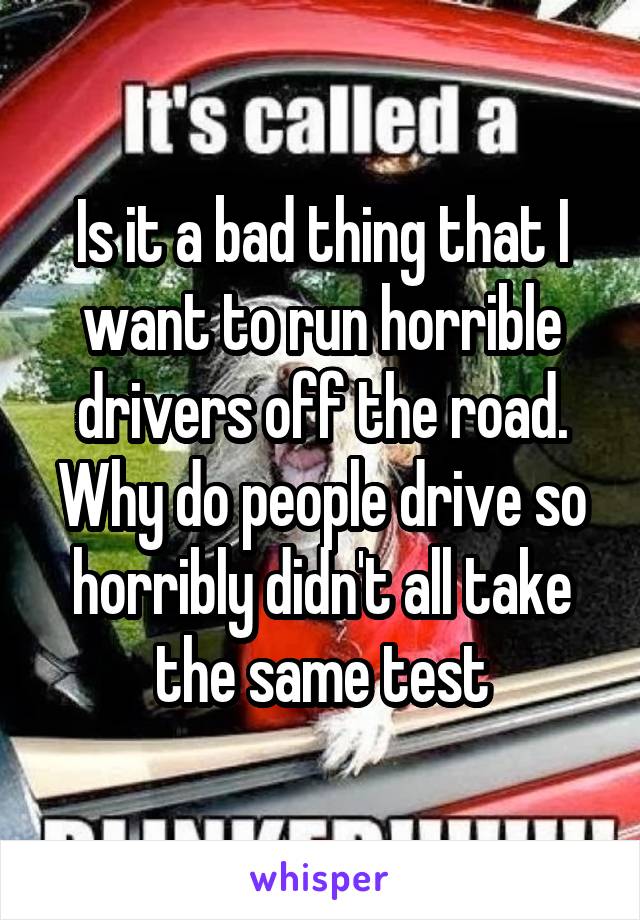 Is it a bad thing that I want to run horrible drivers off the road. Why do people drive so horribly didn't all take the same test