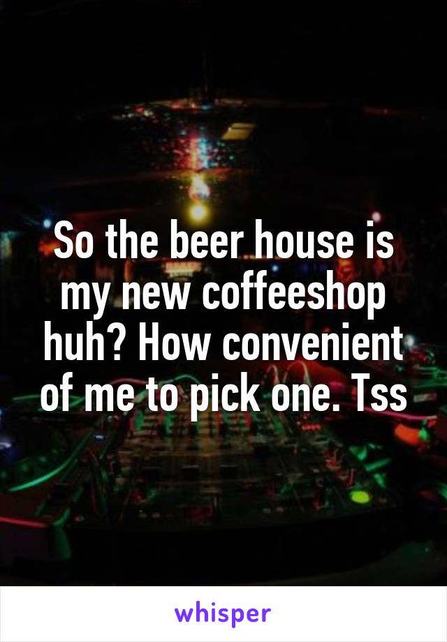 So the beer house is my new coffeeshop huh? How convenient of me to pick one. Tss