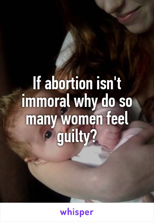 If abortion isn't immoral why do so many women feel guilty?